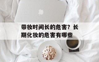 带妆时间长的危害？长期化妆的危害有哪些