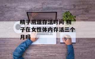 精子阴道存活时间 精子在女性体内存活三个月吗