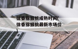 徐香猕猴桃成熟时间(徐香猕猴桃最新市场价)