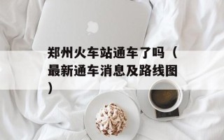 郑州火车站通车了吗（最新通车消息及路线图）