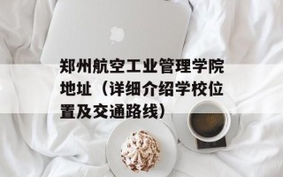 郑州航空工业管理学院地址（详细介绍学校位置及交通路线）
