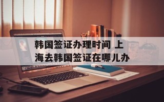 韩国签证办理时间 上海去韩国签证在哪儿办