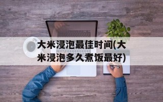 大米浸泡最佳时间(大米浸泡多久煮饭最好)