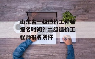 山东省一级造价工程师报名时间？二级造价工程师报名条件
