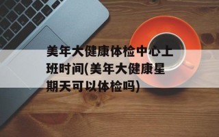 美年大健康体检中心上班时间(美年大健康星期天可以体检吗)