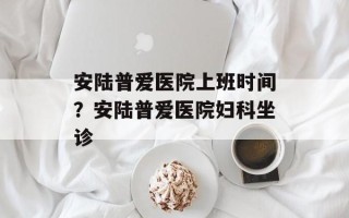 安陆普爱医院上班时间？安陆普爱医院妇科坐诊