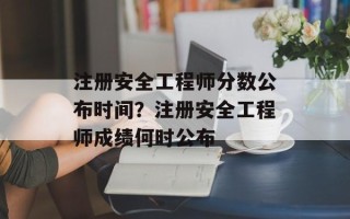 注册安全工程师分数公布时间？注册安全工程师成绩何时公布
