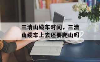 三清山缆车时间，三清山缆车上去还要爬山吗