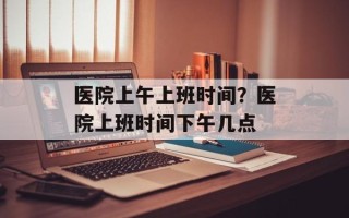 医院上午上班时间？医院上班时间下午几点