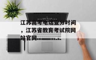 江苏高考电话查分时间，江苏省教育考试院网站官网