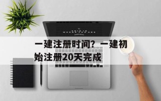 一建注册时间？一建初始注册20天完成