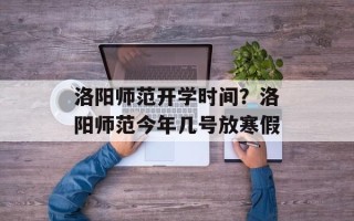 洛阳师范开学时间？洛阳师范今年几号放寒假