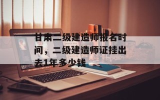 甘肃二级建造师报名时间，二级建造师证挂出去1年多少钱