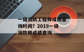 一级消防工程师成绩查询时间？2019一级消防师成绩查询