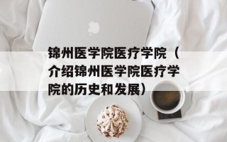 锦州医学院医疗学院（介绍锦州医学院医疗学院的历史和发展）