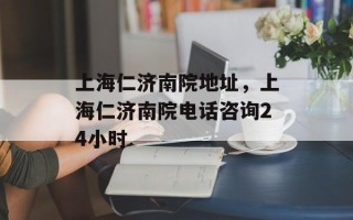 上海仁济南院地址，上海仁济南院电话咨询24小时