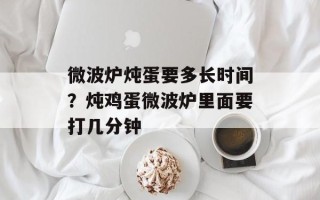微波炉炖蛋要多长时间？炖鸡蛋微波炉里面要打几分钟