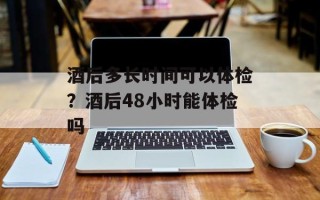 酒后多长时间可以体检？酒后48小时能体检吗