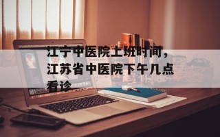 江宁中医院上班时间，江苏省中医院下午几点看诊