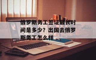 俄罗斯务工签证最长时间是多少？出国去俄罗斯务工怎么样