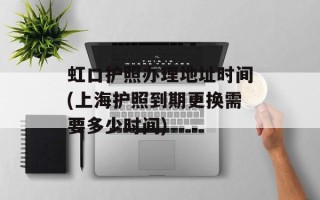 虹口护照办理地址时间(上海护照到期更换需要多少时间)