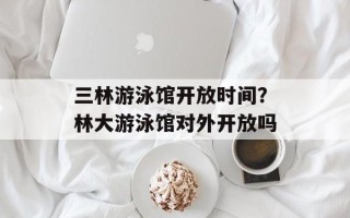 三林游泳馆开放时间？林大游泳馆对外开放吗