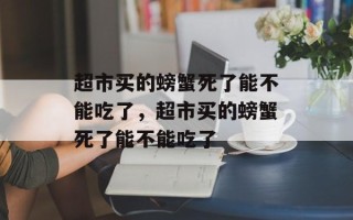 超市买的螃蟹死了能不能吃了，超市买的螃蟹死了能不能吃了