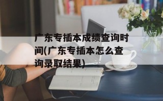 广东专插本成绩查询时间(广东专插本怎么查询录取结果)
