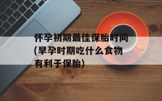 怀孕初期最佳保胎时间(早孕时期吃什么食物有利于保胎)
