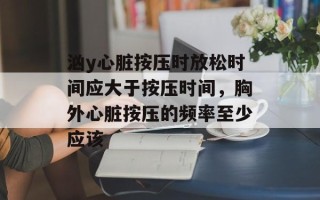 汹y心脏按压时放松时间应大于按压时间，胸外心脏按压的频率至少应该
