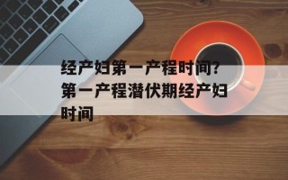 经产妇第一产程时间？第一产程潜伏期经产妇时间