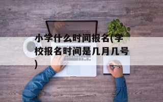 小学什么时间报名(学校报名时间是几月几号)