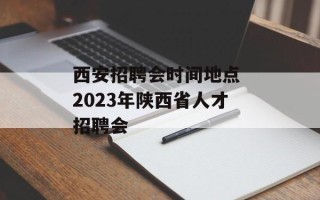 西安招聘会时间地点 2023年陕西省人才招聘会