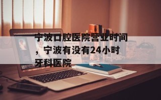宁波口腔医院营业时间，宁波有没有24小时牙科医院