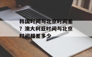韩国时间与北京时间差？澳大利亚时间与北京时间相差多少