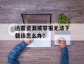 迅雷资源被举报无法下载该怎么办？
