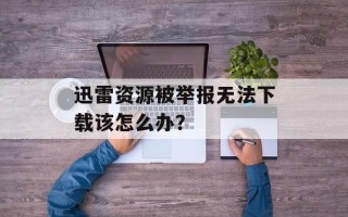迅雷资源被举报无法下载该怎么办？