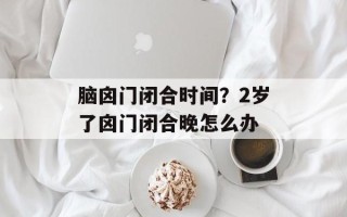 脑囟门闭合时间？2岁了囟门闭合晚怎么办