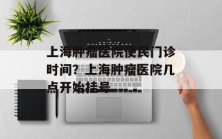 上海肿瘤医院便民门诊时间？上海肿瘤医院几点开始挂号