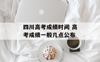 四川高考成绩时间 高考成绩一般几点公布