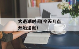大退潮时间(今天几点开始退潮)