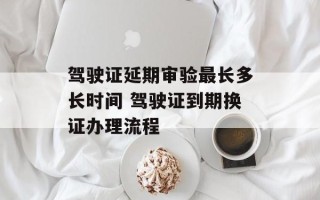 驾驶证延期审验最长多长时间 驾驶证到期换证办理流程