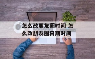 怎么改朋友圈时间 怎么改朋友圈日期时间