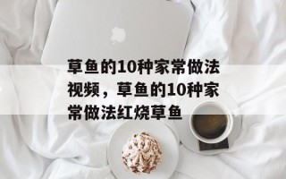 草鱼的10种家常做法视频，草鱼的10种家常做法红烧草鱼