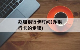 办理银行卡时间(办银行卡的步骤)