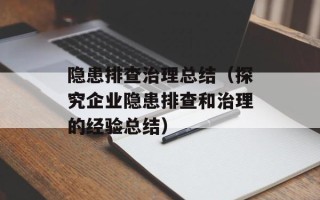 隐患排查治理总结（探究企业隐患排查和治理的经验总结）