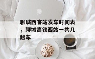 聊城西客站发车时间表，聊城高铁西站一共几趟车