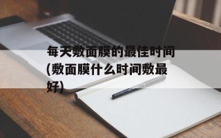 每天敷面膜的最佳时间(敷面膜什么时间敷最好)