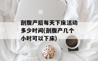 剖腹产后每天下床活动多少时间(剖腹产几个小时可以下床)