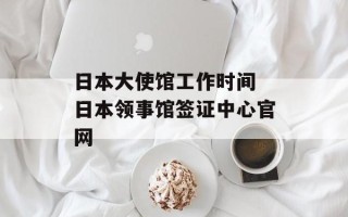 日本大使馆工作时间 日本领事馆签证中心官网